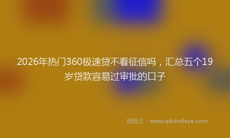 2026年热门360极速贷不看征信吗，汇总五个19岁贷款容易过审批的口子
