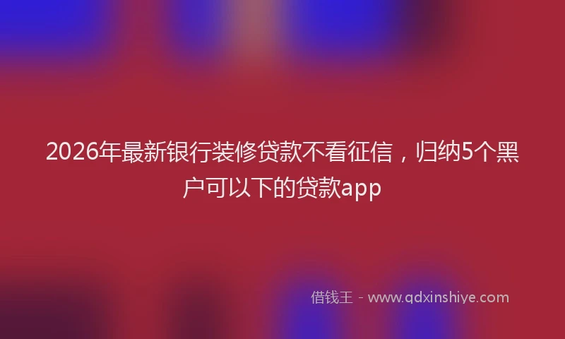 2026年最新银行装修贷款不看征信，归纳5个黑户可以下的贷款app
