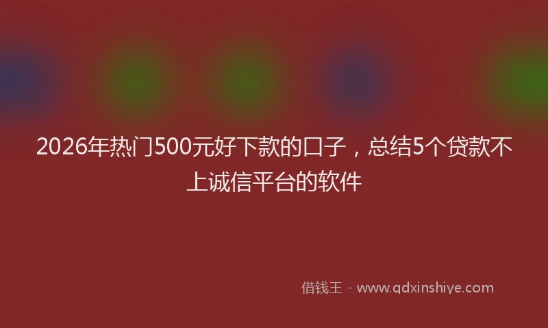 2026年热门500元好下款的口子，总结5个贷款不上诚信平台的软件