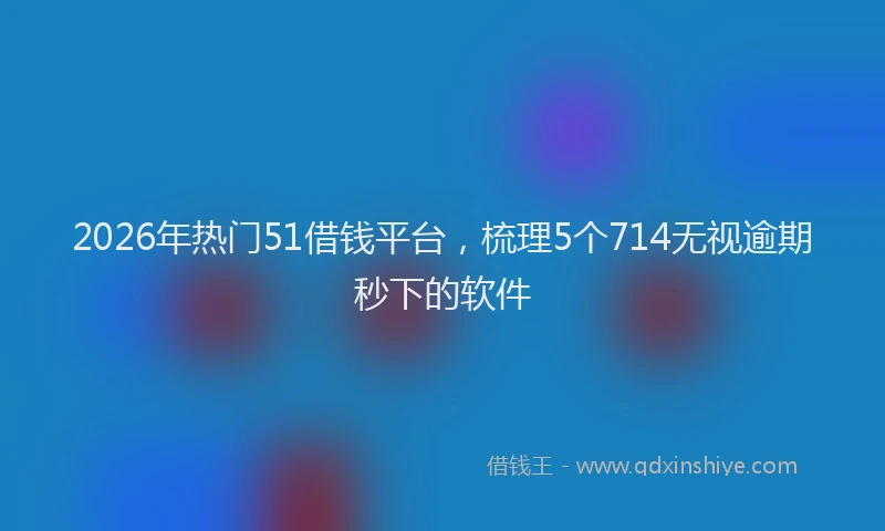 2026年热门51借钱平台，梳理5个714无视逾期秒下的软件