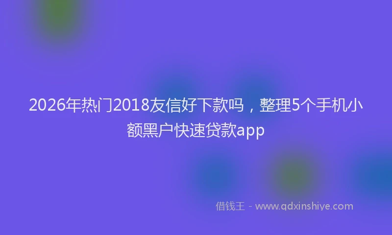 2026年热门2018友信好下款吗，整理5个手机小额黑户快速贷款app