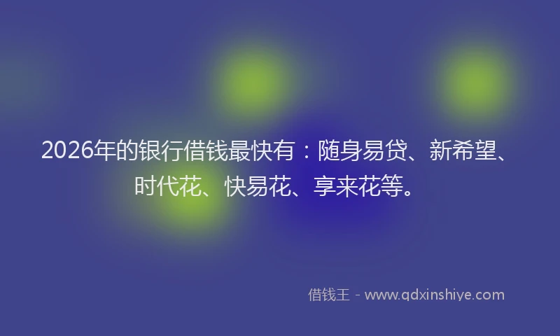 2026年的银行借钱最快有：随身易贷、新希望、时代花、快易花、享来花等。