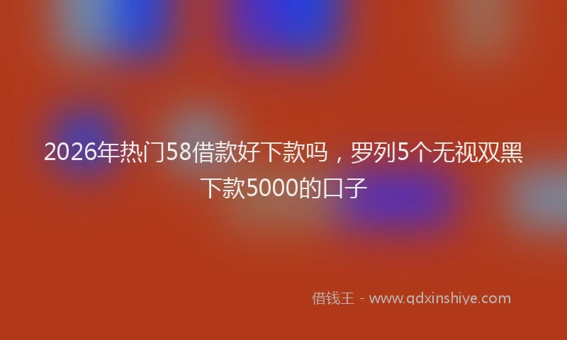 2026年热门58借款好下款吗，罗列5个无视双黑下款5000的口子