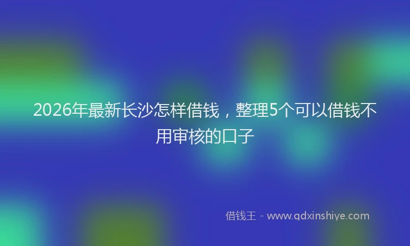 2026年最新长沙怎样借钱，整理5个可以借钱不用审核的口子