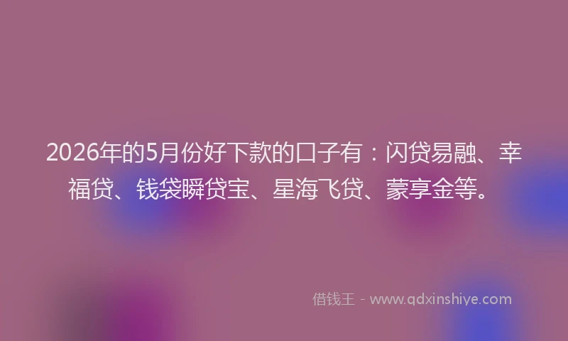 2026年的5月份好下款的口子有：闪贷易融、幸福贷、钱袋瞬贷宝、星海飞贷、蒙享金等。