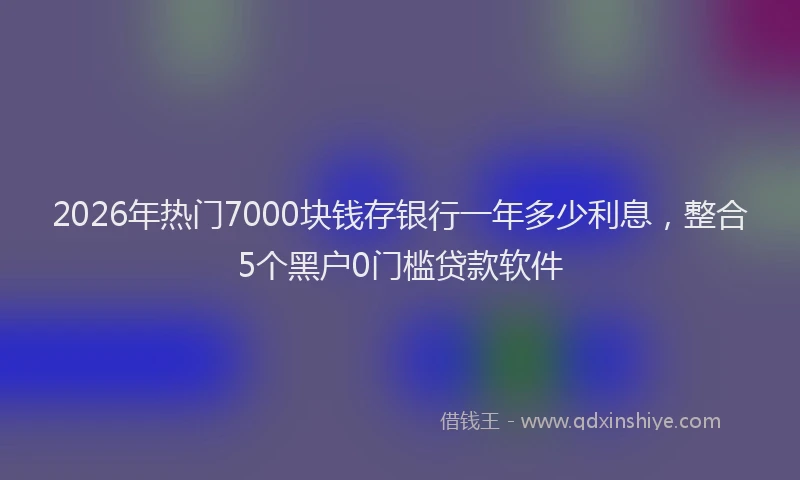 2026年热门7000块钱存银行一年多少利息，整合5个黑户0门槛贷款软件
