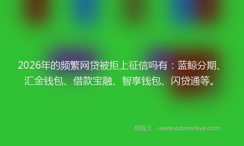 2026年的频繁网贷被拒上征信吗有：蓝鲸分期、汇金钱包、借款宝融、智享钱包、闪贷通等。