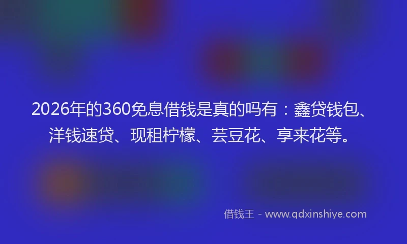 2026年的360免息借钱是真的吗有：鑫贷钱包、洋钱速贷、现租柠檬、芸豆花、享来花等。