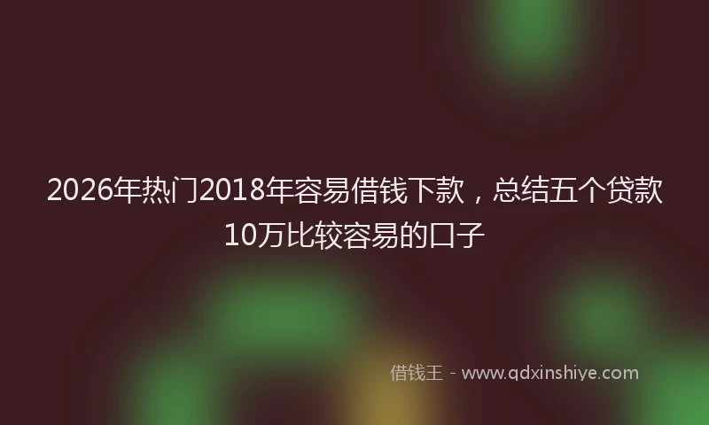 2026年热门2018年容易借钱下款，总结五个贷款10万比较容易的口子