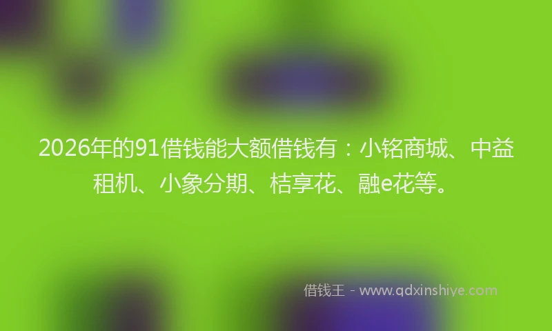 2026年的91借钱能大额借钱有：小铭商城、中益租机、小象分期、桔享花、融e花等。