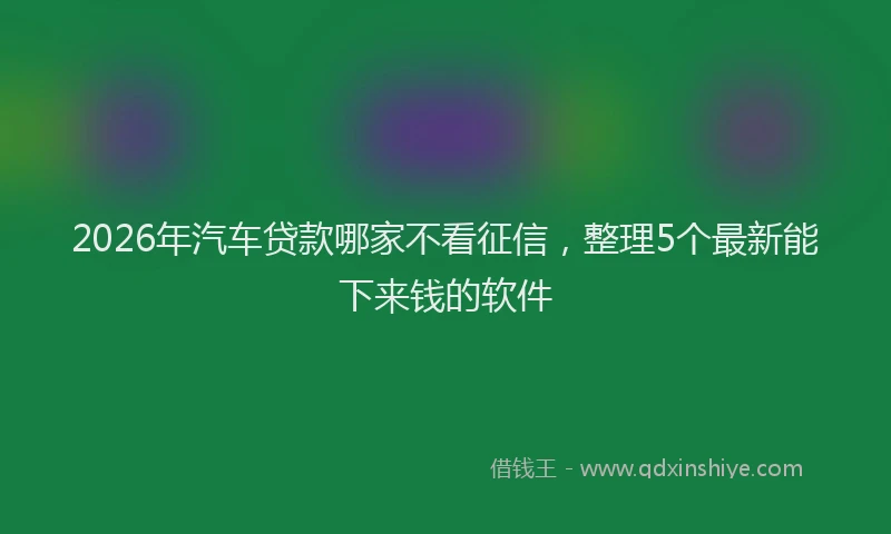2026年汽车贷款哪家不看征信，整理5个最新能下来钱的软件
