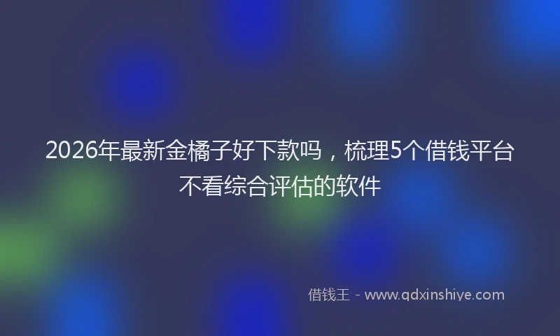 2026年最新金橘子好下款吗，梳理5个借钱平台不看综合评估的软件