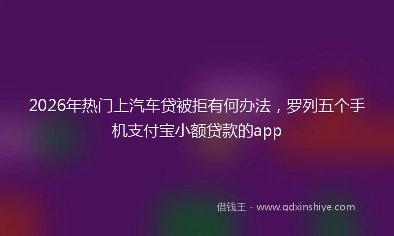 2026年热门上汽车贷被拒有何办法，罗列五个手机支付宝小额贷款的app