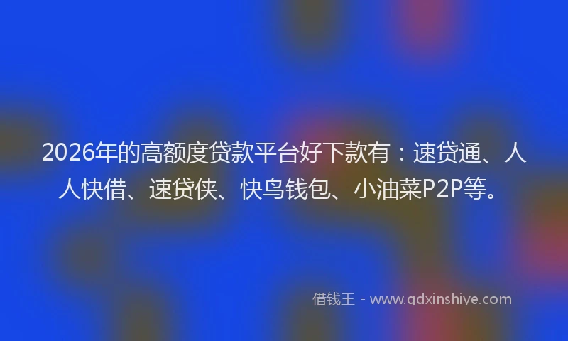 2026年的高额度贷款平台好下款有：速贷通、人人快借、速贷侠、快鸟钱包、小油菜P2P等。