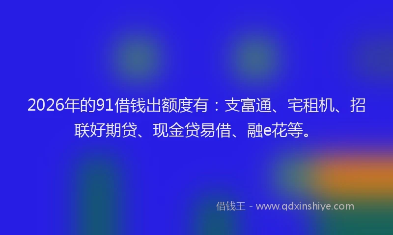 2026年的91借钱出额度有：支富通、宅租机、招联好期贷、现金贷易借、融e花等。