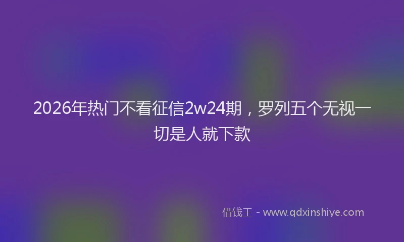2026年热门不看征信2w24期，罗列五个无视一切是人就下款