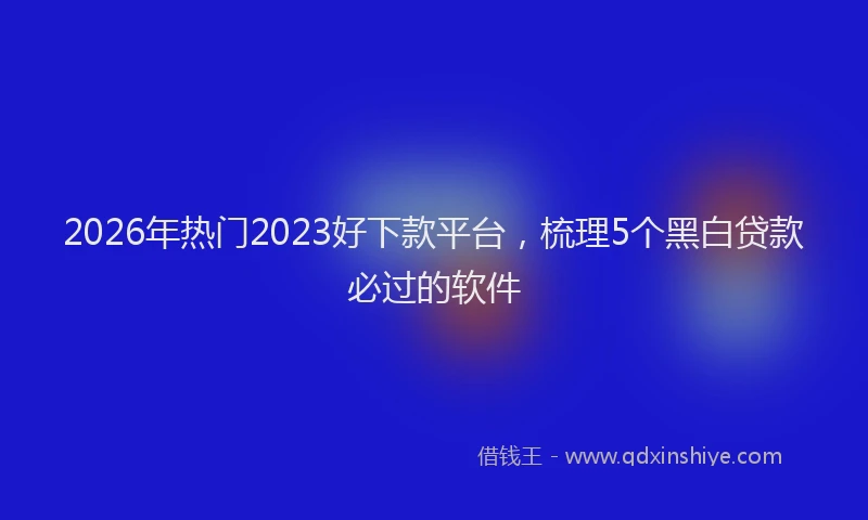 2026年热门2023好下款平台，梳理5个黑白贷款必过的软件