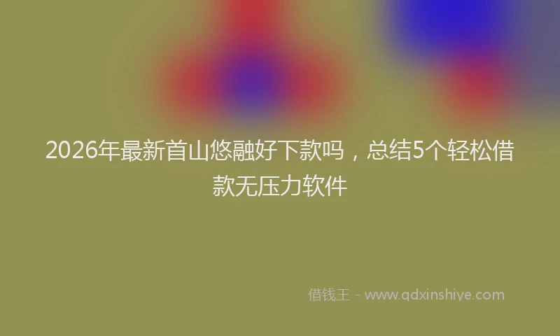 2026年最新首山悠融好下款吗，总结5个轻松借款无压力软件