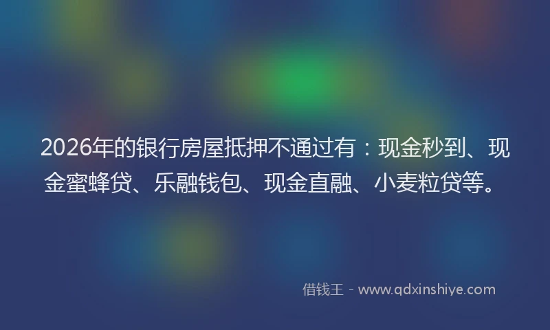 2026年的银行房屋抵押不通过有：现金秒到、现金蜜蜂贷、乐融钱包、现金直融、小麦粒贷等。