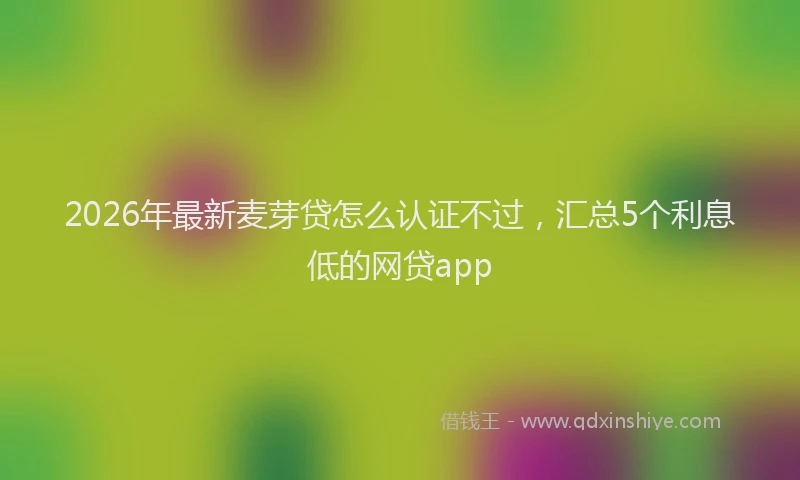2026年最新麦芽贷怎么认证不过，汇总5个利息低的网贷app