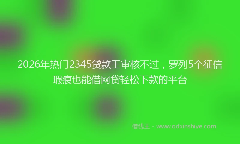 2026年热门2345贷款王审核不过，罗列5个征信瑕疵也能借网贷轻松下款的平台