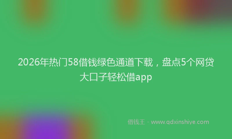 2026年热门58借钱绿色通道下载，盘点5个网贷大口子轻松借app