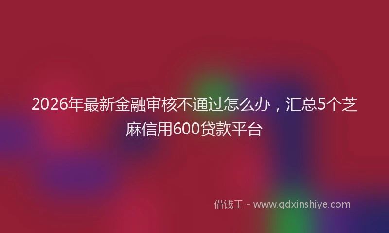 2026年最新金融审核不通过怎么办，汇总5个芝麻信用600贷款平台