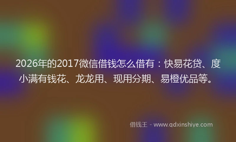 2026年的2017微信借钱怎么借有：快易花贷、度小满有钱花、龙龙用、现用分期、易橙优品等。