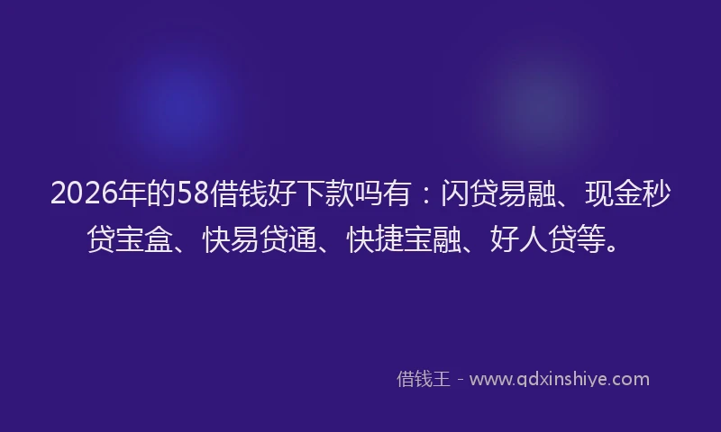 2026年的58借钱好下款吗有：闪贷易融、现金秒贷宝盒、快易贷通、快捷宝融、好人贷等。