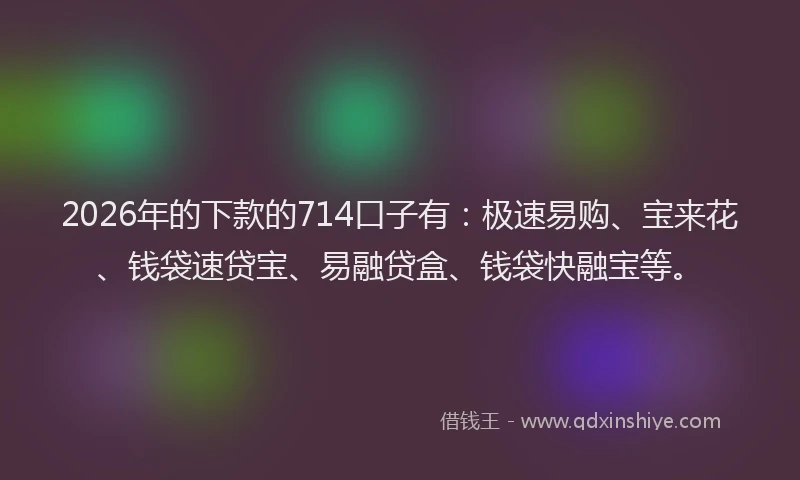 2026年的下款的714口子有：极速易购、宝来花、钱袋速贷宝、易融贷盒、钱袋快融宝等。