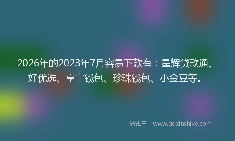 2026年的2023年7月容易下款有：星辉贷款通、好优选、享宇钱包、珍珠钱包、小金豆等。