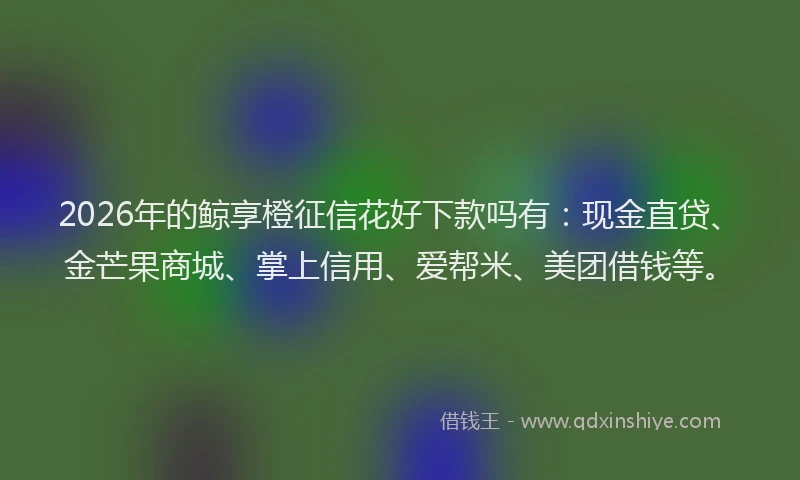2026年的鲸享橙征信花好下款吗有：现金直贷、金芒果商城、掌上信用、爱帮米、美团借钱等。