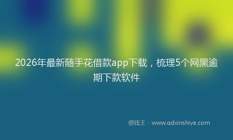2026年最新随手花借款app下载，梳理5个网黑逾期下款软件