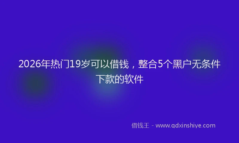 2026年热门19岁可以借钱，整合5个黑户无条件下款的软件