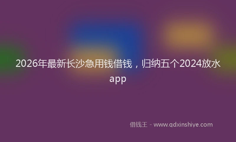 2026年最新长沙急用钱借钱，归纳五个2024放水app
