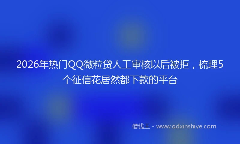 2026年热门QQ微粒贷人工审核以后被拒，梳理5个征信花居然都下款的平台