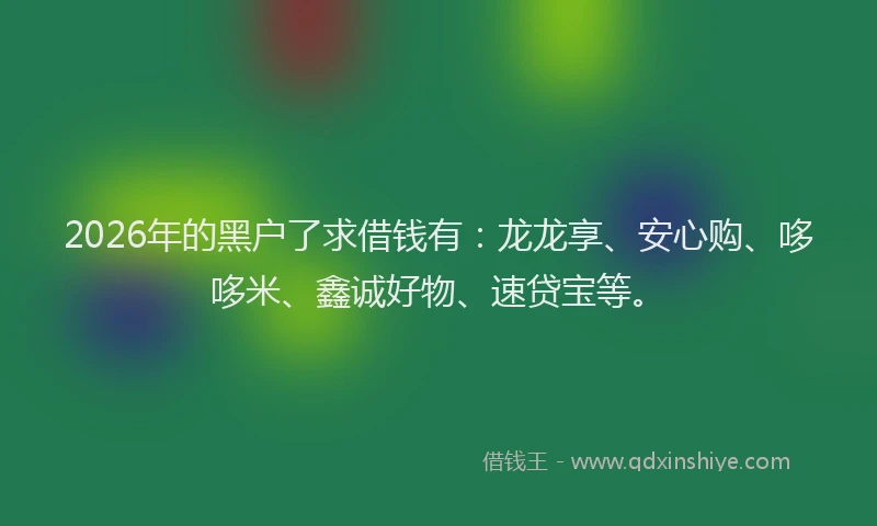 2026年的黑户了求借钱有：龙龙享、安心购、哆哆米、鑫诚好物、速贷宝等。