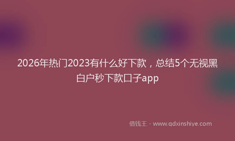 2026年热门2023有什么好下款，总结5个无视黑白户秒下款口子app