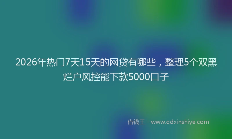 2026年热门7天15天的网贷有哪些，整理5个双黑烂户风控能下款5000口子