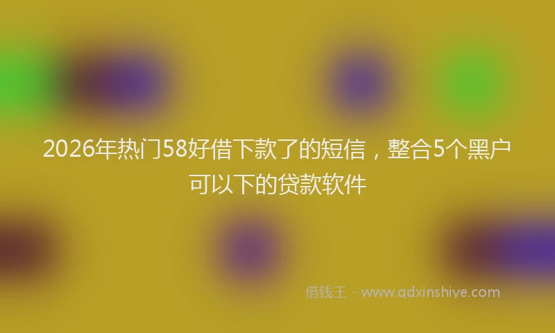 2026年热门58好借下款了的短信，整合5个黑户可以下的贷款软件