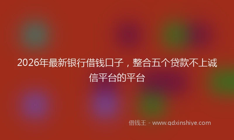 2026年最新银行借钱口子，整合五个贷款不上诚信平台的平台