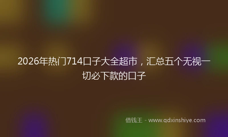 2026年热门714口子大全超市，汇总五个无视一切必下款的口子