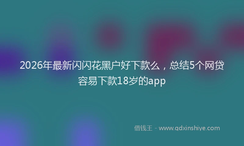 2026年最新闪闪花黑户好下款么，总结5个网贷容易下款18岁的app