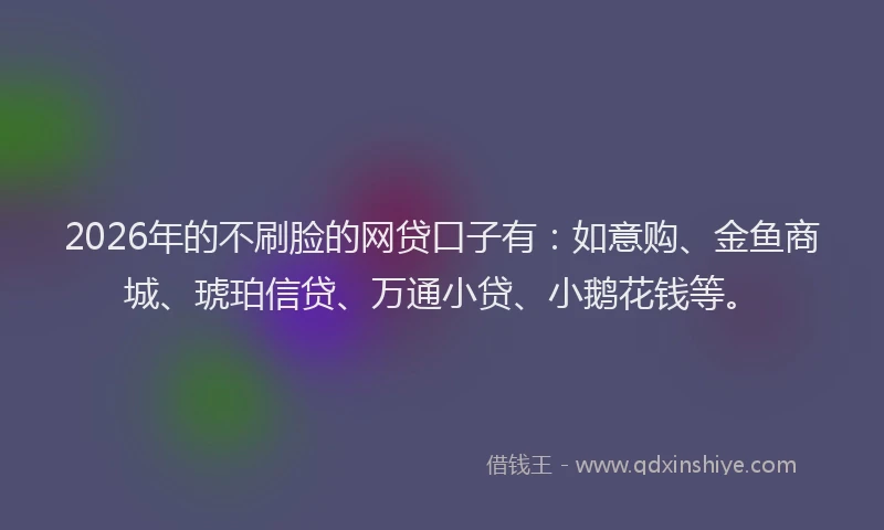 2026年的不刷脸的网贷口子有：如意购、金鱼商城、琥珀信贷、万通小贷、小鹅花钱等。