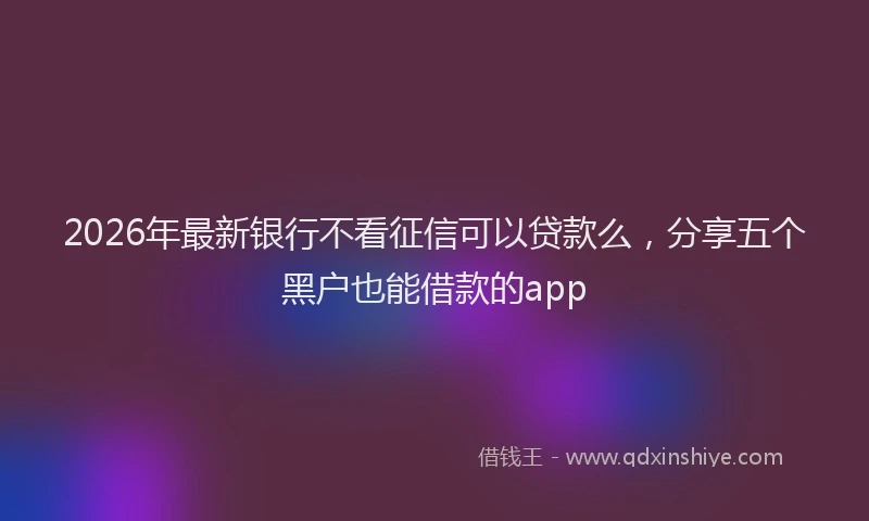 2026年最新银行不看征信可以贷款么，分享五个黑户也能借款的app