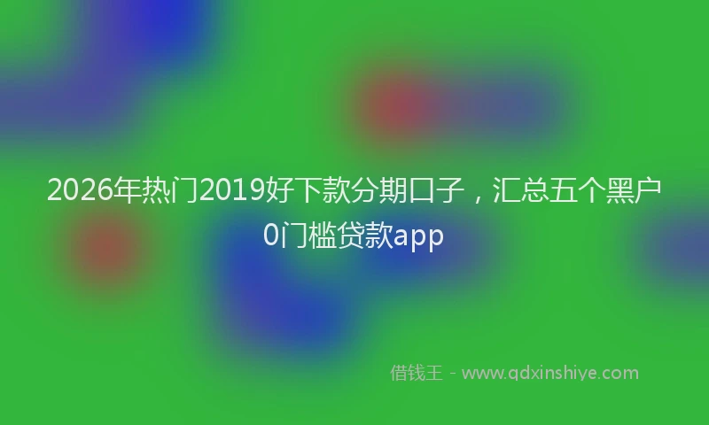 2026年热门2019好下款分期口子，汇总五个黑户0门槛贷款app