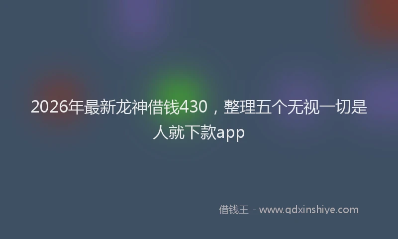 2026年最新龙神借钱430，整理五个无视一切是人就下款app