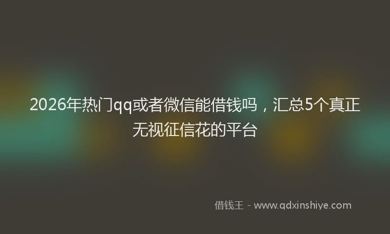 2026年热门qq或者微信能借钱吗，汇总5个真正无视征信花的平台