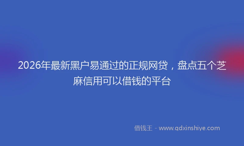 2026年最新黑户易通过的正规网贷，盘点五个芝麻信用可以借钱的平台