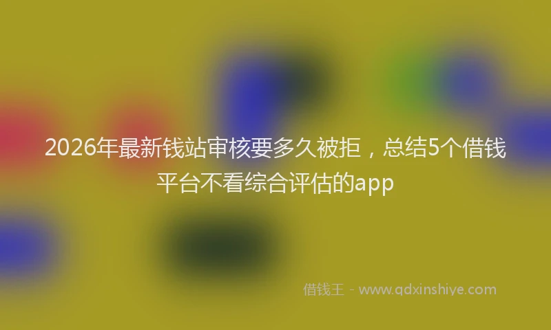 2026年最新钱站审核要多久被拒，总结5个借钱平台不看综合评估的app